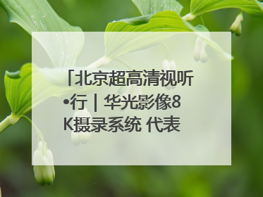 北京超高清视听•行｜华光影像8K摄录系统 代表北京超高清技术站上国家舞台