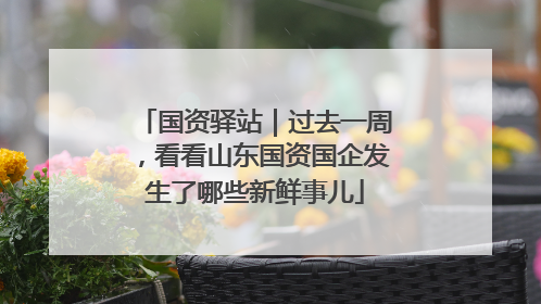 国资驿站｜过去一周，看看山东国资国企发生了哪些新鲜事儿