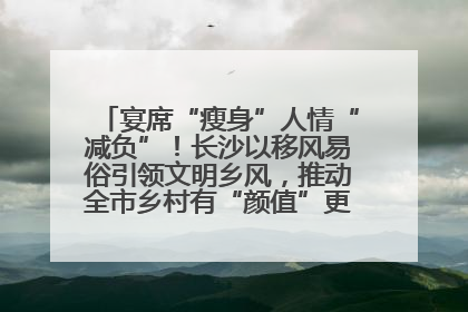 宴席“瘦身”人情“减负”！长沙以移风易俗引领文明乡风，推动全市乡村有“颜值”更显“气质”
