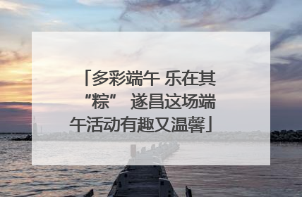 多彩端午 乐在其“粽” 遂昌这场端午活动有趣又温馨