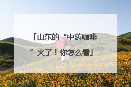 山东的“中药咖啡”火了！你怎么看
