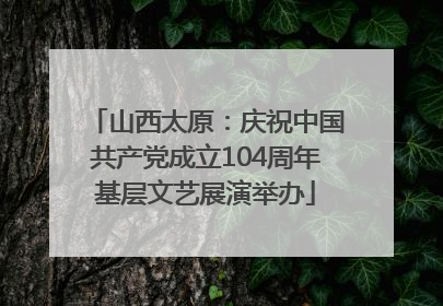 山西太原：庆祝中国共产党成立104周年基层文艺展演举办