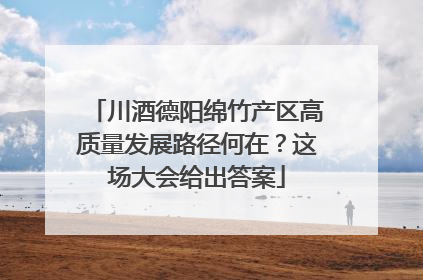 川酒德阳绵竹产区高质量发展路径何在？这场大会给出答案