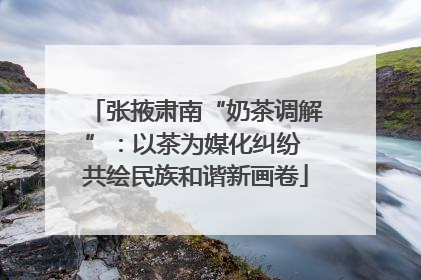 张掖肃南“奶茶调解”：以茶为媒化纠纷 共绘民族和谐新画卷