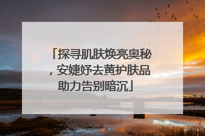 探寻肌肤焕亮奥秘，安婕妤去黄护肤品助力告别暗沉