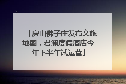 房山佛子庄发布文旅地图，君澜度假酒店今年下半年试运营