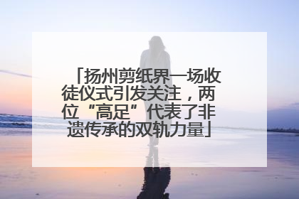 扬州剪纸界一场收徒仪式引发关注，两位“高足”代表了非遗传承的双轨力量