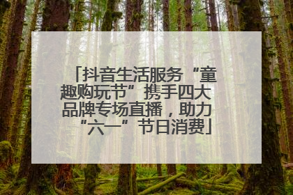 抖音生活服务“童趣购玩节”携手四大品牌专场直播，助力“六一”节日消费