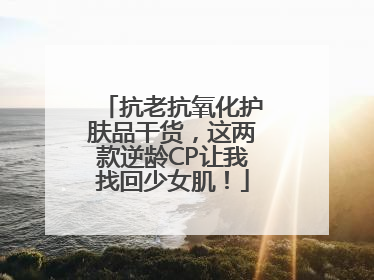 抗老抗氧化护肤品干货，这两款逆龄CP让我找回少女肌！
