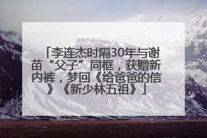 李连杰时隔30年与谢苗“父子”同框，获赠新内裤，梦回《给爸爸的信》《新少林五祖》