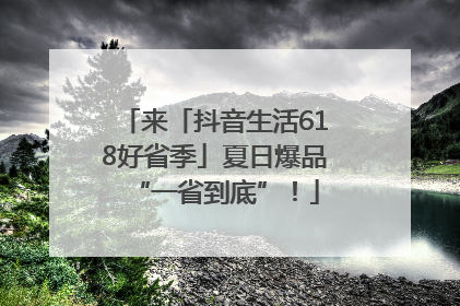 来「抖音生活618好省季」夏日爆品“一省到底”！