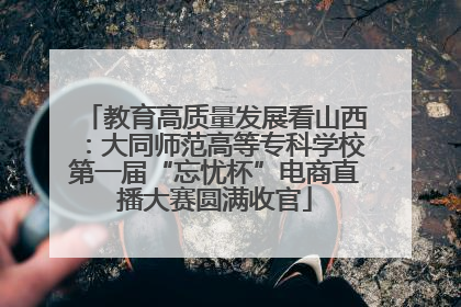 教育高质量发展看山西：大同师范高等专科学校第一届“忘忧杯”电商直播大赛圆满收官
