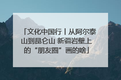文化中国行丨从阿尔泰山到昆仑山 新疆岩壁上的“朋友圈”画的啥
