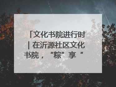 文化书院进行时｜在沂源社区文化书院，“粽”享“端午”美好时光