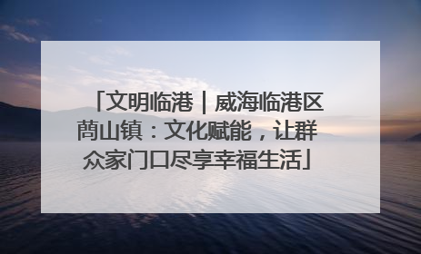 文明临港｜威海临港区蔄山镇：文化赋能，让群众家门口尽享幸福生活
