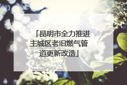 昆明市全力推进主城区老旧燃气管道更新改造