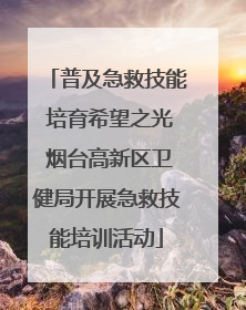 普及急救技能 培育希望之光 烟台高新区卫健局开展急救技能培训活动