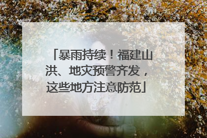 暴雨持续！福建山洪、地灾预警齐发，这些地方注意防范