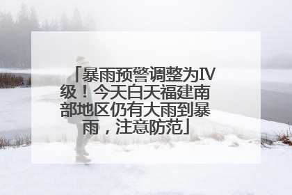 暴雨预警调整为Ⅳ级！今天白天福建南部地区仍有大雨到暴雨，注意防范