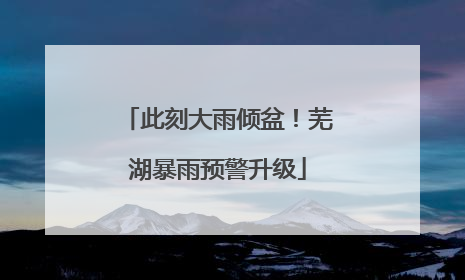 此刻大雨倾盆！芜湖暴雨预警升级