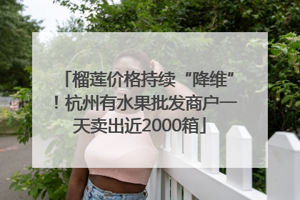 榴莲价格持续“降维”！杭州有水果批发商户一天卖出近2000箱