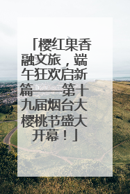 樱红果香融文旅，端午狂欢启新篇——第十九届烟台大樱桃节盛大开幕！