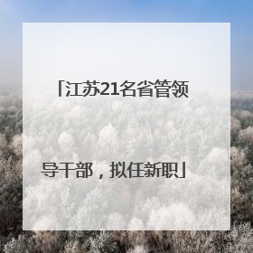 江苏21名省管领导干部，拟任新职