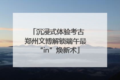 沉浸式体验考古 郑州文博解锁端午最“in”焕新术