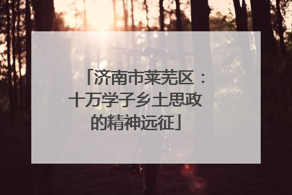 济南市莱芜区：十万学子乡土思政的精神远征