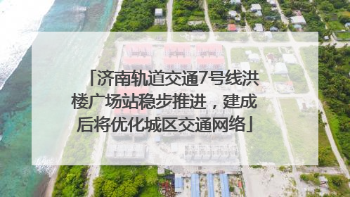 济南轨道交通7号线洪楼广场站稳步推进，建成后将优化城区交通网络