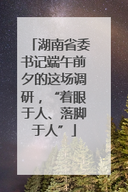 湖南省委书记端午前夕的这场调研，“着眼于人、落脚于人”