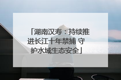 湖南汉寿：持续推进长江十年禁捕 守护水域生态安全