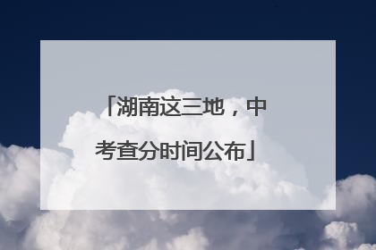 湖南这三地，中考查分时间公布