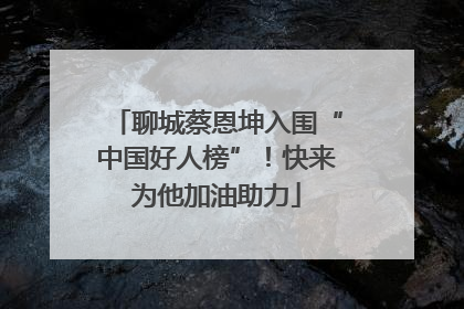 聊城蔡恩坤入围“中国好人榜”！快来为他加油助力