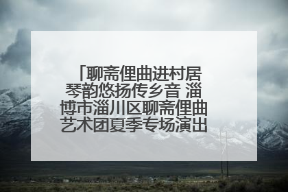 聊斋俚曲进村居 琴韵悠扬传乡音 淄博市淄川区聊斋俚曲艺术团夏季专场演出在杏园子村举行