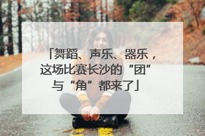 舞蹈、声乐、器乐，这场比赛长沙的“团”与“角”都来了