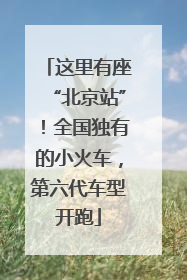 这里有座“北京站”！全国独有的小火车，第六代车型开跑
