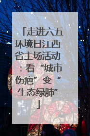 走进六五环境日江西省主场活动：看“城市伤疤”变“生态绿肺”