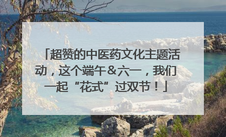 超赞的中医药文化主题活动，这个端午＆六一，我们一起“花式”过双节！