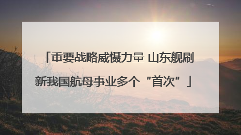 重要战略威慑力量 山东舰刷新我国航母事业多个“首次”