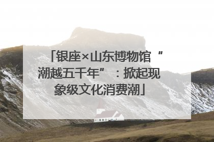 银座×山东博物馆“潮越五千年”：掀起现象级文化消费潮