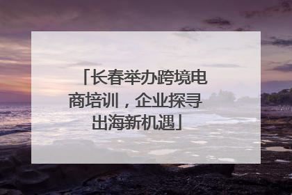 长春举办跨境电商培训，企业探寻出海新机遇