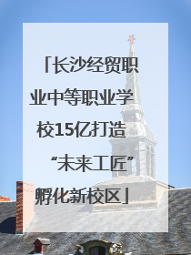 长沙经贸职业中等职业学校15亿打造“未来工匠”孵化新校区