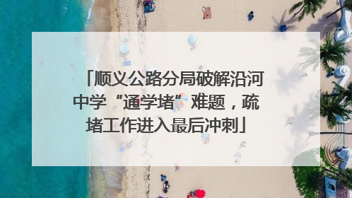 顺义公路分局破解沿河中学“通学堵”难题，疏堵工作进入最后冲刺