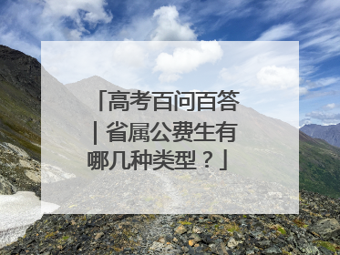 高考百问百答｜省属公费生有哪几种类型？