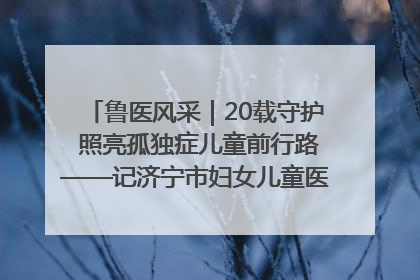 鲁医风采｜20载守护 照亮孤独症儿童前行路——记济宁市妇女儿童医院儿童康复中心主任、副主任技师赵淑珍