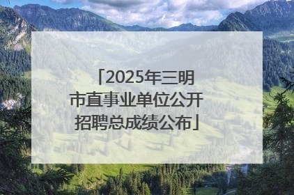 2025年三明市直事业单位公开招聘总成绩公布