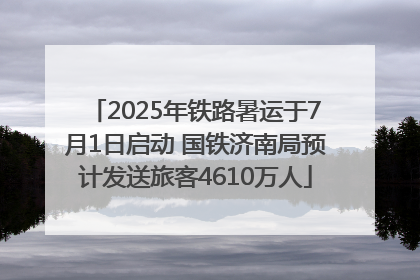 2025年铁路暑运于7月1日启动 国铁济南局预计发送旅客4610万人
