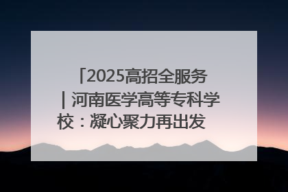 2025高招全服务｜河南医学高等专科学校：凝心聚力再出发 砥砺前行谱新篇