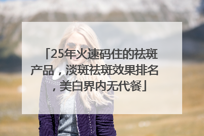 25年火速码住的祛斑产品，淡斑祛斑效果排名，美白界内无代餐